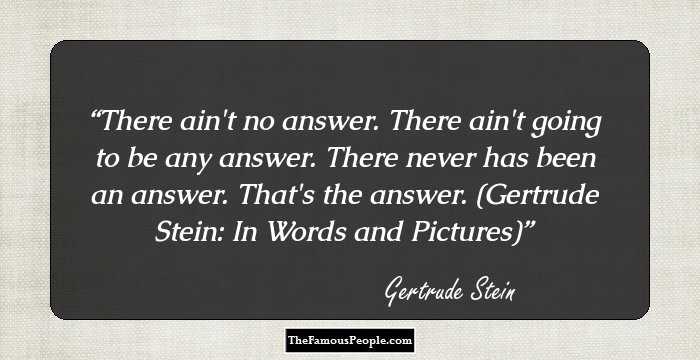 There ain't no answer. There ain't going to be any answer. There never has been an answer. That's the answer. (Gertrude Stein: In Words and Pictures)