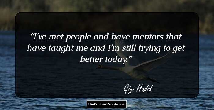 I've met people and have mentors that have taught me and I'm still trying to get better today.