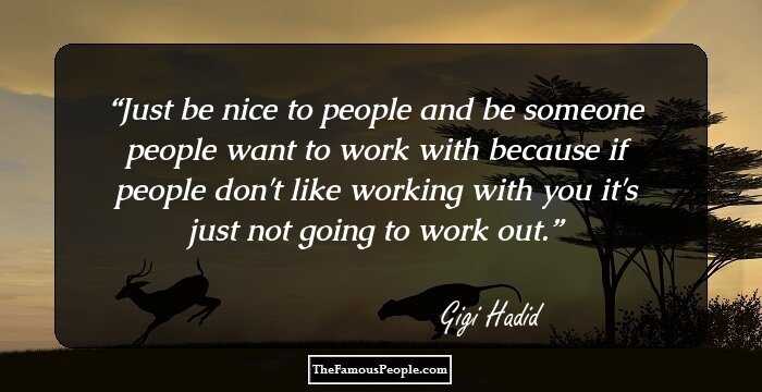 Just be nice to people and be someone people want to work with because if people don't like working with you it's just not going to work out.