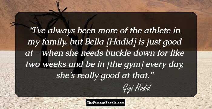 I've always been more of the athlete in my family, but Bella [Hadid] is just good at - when she needs buckle down for like two weeks and be in [the gym] every day, she's really good at that.