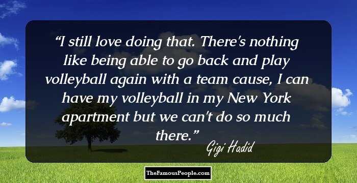 I still love doing that. There's nothing like being able to go back and play volleyball again with a team cause, I can have my volleyball in my New York apartment but we can't do so much there.