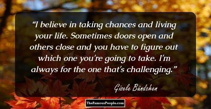 I believe in taking chances and living your life. Sometimes doors open and others close and you have to figure out which one you're going to take. I'm always for the one that's challenging.