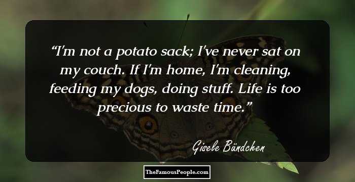I'm not a potato sack; I've never sat on my couch. If I'm home, I'm cleaning, feeding my dogs, doing stuff. Life is too precious to waste time.