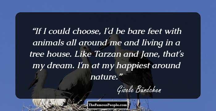 If I could choose, I'd be bare feet with animals all around me and living in a tree house. Like Tarzan and Jane, that's my dream. I'm at my happiest around nature.
