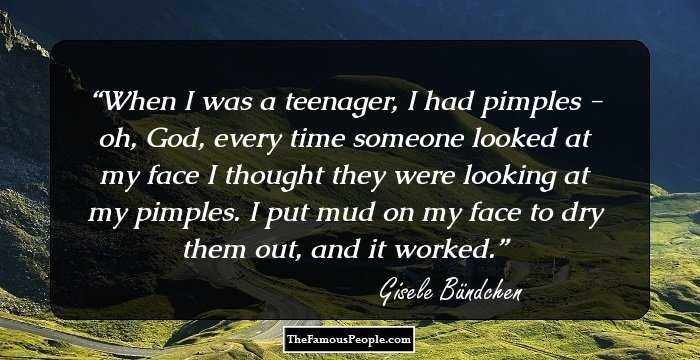 When I was a teenager, I had pimples - oh, God, every time someone looked at my face I thought they were looking at my pimples. I put mud on my face to dry them out, and it worked.