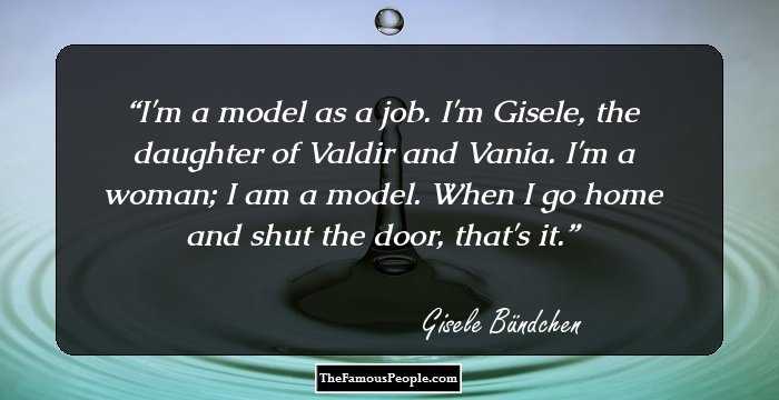 I'm a model as a job. I'm Gisele, the daughter of Valdir and Vania. I'm a woman; I am a model. When I go home and shut the door, that's it.