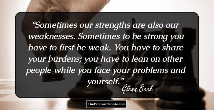 Sometimes our strengths are also our weaknesses. Sometimes to be strong you have to first be weak. You have to share your burdens; you have to lean on other people while you face your problems and yourself.