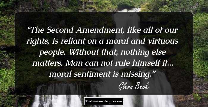 The Second Amendment, like all of our rights, is reliant on a moral and virtuous people. Without that, nothing else matters. Man can not rule himself if... moral sentiment is missing.