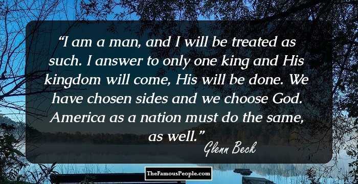 I am a man, and I will be treated as such. I answer to only one king and His kingdom will come, His will be done. We have chosen sides and we choose God. America as a nation must do the same, as well.