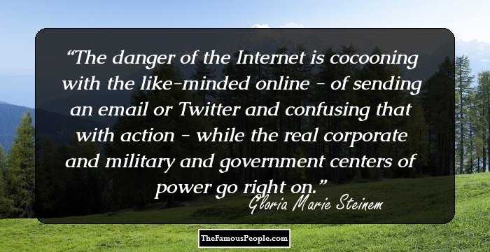 The danger of the Internet is cocooning with the like-minded online - of sending an email or Twitter and confusing that with action - while the real corporate and military and government centers of power go right on.