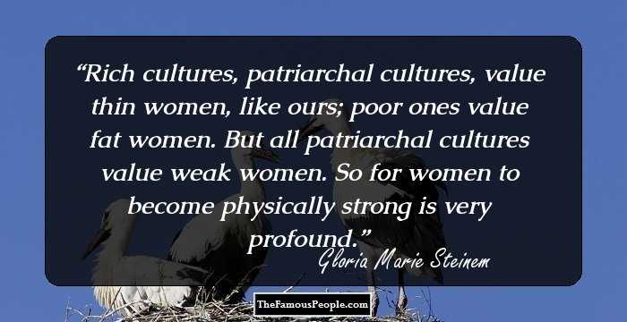 Rich cultures, patriarchal cultures, value thin women, like ours; poor ones value fat women. But all patriarchal cultures value weak women. So for women to become physically strong is very profound.