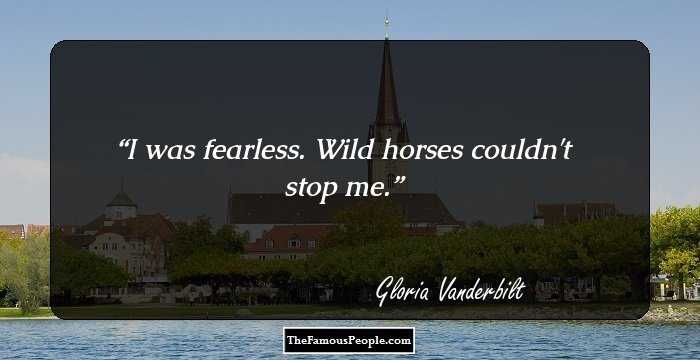 I was fearless. Wild horses couldn't stop me.