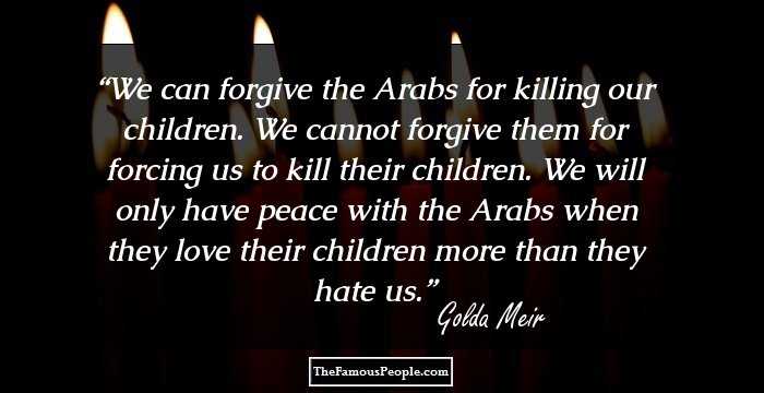 We can forgive the Arabs for killing our children. We cannot forgive them for forcing us to kill their children. We will only have peace with the Arabs when they love their children more than they hate us.