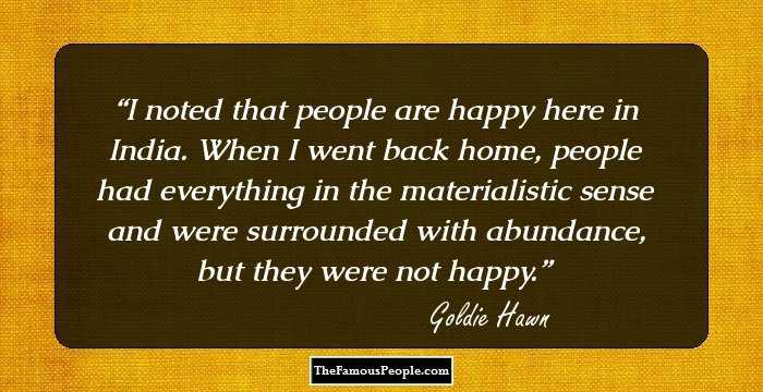I noted that people are happy here in India. When I went back home, people had everything in the materialistic sense and were surrounded with abundance, but they were not happy.