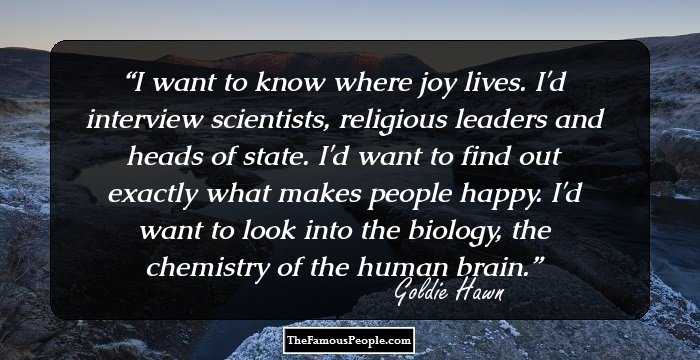I want to know where joy lives. I'd interview scientists, religious leaders and heads of state. I'd want to find out exactly what makes people happy. I'd want to look into the biology, the chemistry of the human brain.