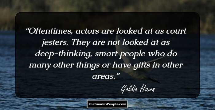 Oftentimes, actors are looked at as court jesters. They are not looked at as deep-thinking, smart people who do many other things or have gifts in other areas.