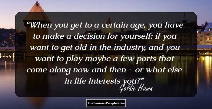 When you get to a certain age, you have to make a decision for yourself: if you want to get old in the industry, and you want to play maybe a few parts that come along now and then - or what else in life interests you?