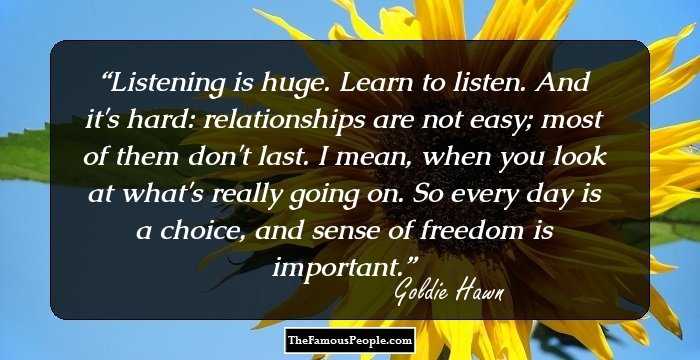 Listening is huge. Learn to listen. And it's hard: relationships are not easy; most of them don't last. I mean, when you look at what's really going on. So every day is a choice, and sense of freedom is important.