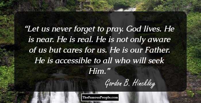 Let us never forget to pray. God lives. He is near. He is real. He is not only aware of us but cares for us. He is our Father. He is accessible to all who will seek Him.