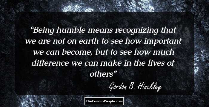 Being humble means recognizing that we are not on earth to see how important we can become, but to see how much difference we can make in the lives of others