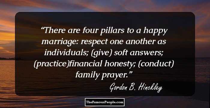 There are four pillars to a happy marriage: respect one another as individuals; (give) soft answers; (practice)financial honesty; (conduct) family prayer.