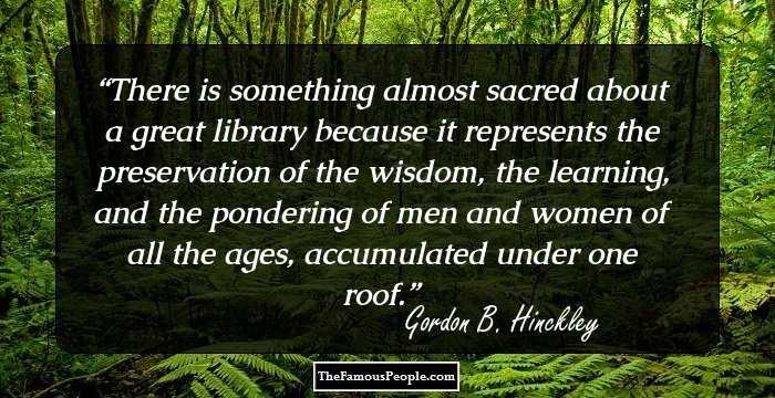 There is something almost sacred about a great library because it represents the preservation of the wisdom, the learning, and the pondering of men and women of all the ages, accumulated under one roof.