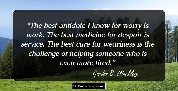 The best antidote I know for worry is work.
The best medicine for despair is service.
The best cure for weariness is the challenge of helping someone who is even more tired.