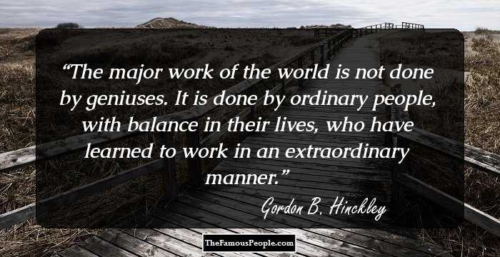 The major work of the world is not done by geniuses. It is done by ordinary people, with balance in their lives, who have learned to work in an extraordinary manner.