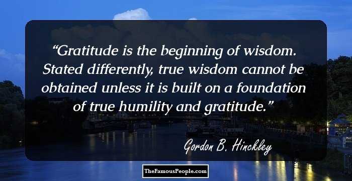 Gratitude is the beginning of wisdom. Stated differently, true wisdom cannot be obtained unless it is built on a foundation of true humility and gratitude.