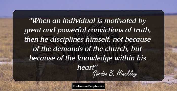 When an individual is motivated by great and powerful convictions of truth, then he disciplines himself, not because of the demands of the church, but because of the knowledge within his heart