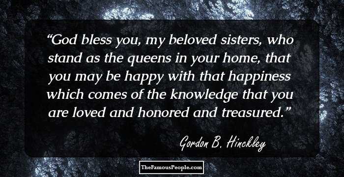 God bless you, my beloved sisters, who stand as the queens in your home, that you may be happy with that happiness which comes of the knowledge that you are loved and honored and treasured.