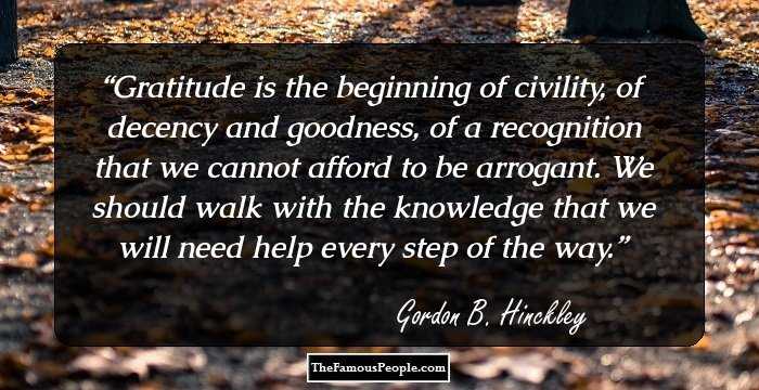 Gratitude is the beginning of civility, of decency and goodness, of a recognition that we cannot afford to be arrogant. We should walk with the knowledge that we will need help every step of the way.