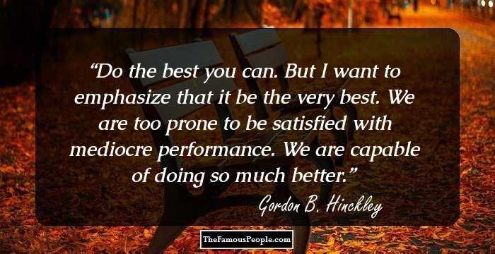 Do the best you can. But I want to emphasize that it be the very best. We are too prone to be satisfied with mediocre performance. We are capable of doing so much better.