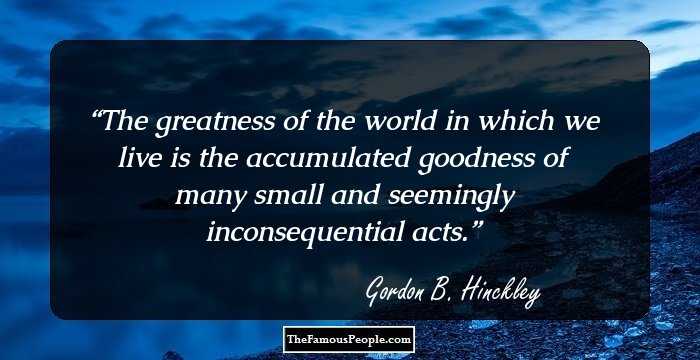 The greatness of the world in which we live is the accumulated goodness of many small and seemingly inconsequential acts.