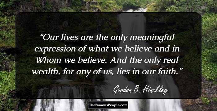 Our lives are the only meaningful expression of what we believe and in Whom we believe. And the only real wealth, for any of us, lies in our faith.