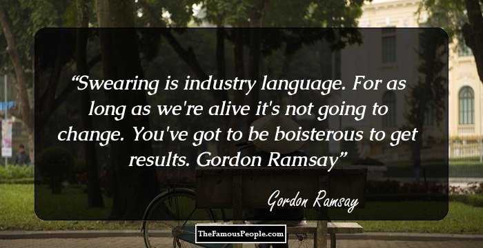 Swearing is industry language. For as long as we're alive it's not going to change. You've got to be boisterous to get results.
Gordon Ramsay