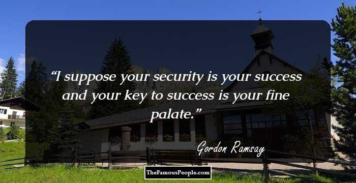 I suppose your security is your success and your key to success is your fine palate.