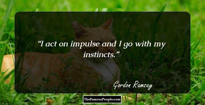 I act on impulse and I go with my instincts.