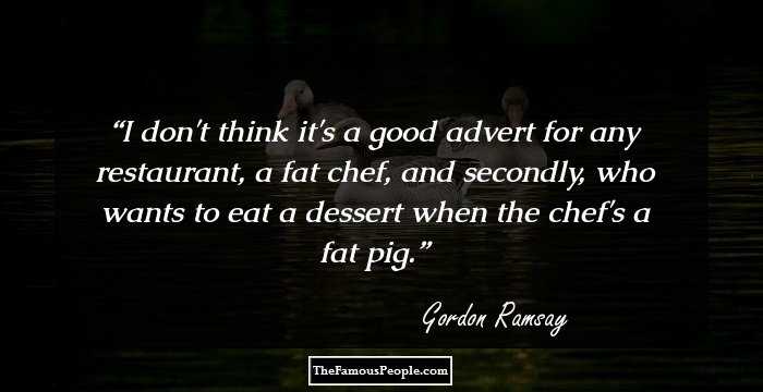 I don't think it's a good advert for any restaurant, a fat chef, and secondly, who wants to eat a dessert when the chef's a fat pig.