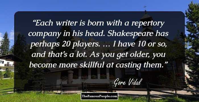 Each writer is born with a repertory company in his head. Shakespeare has perhaps 20 players. … I have 10 or so, and that’s a lot. As you get older, you become more skillful at casting them.