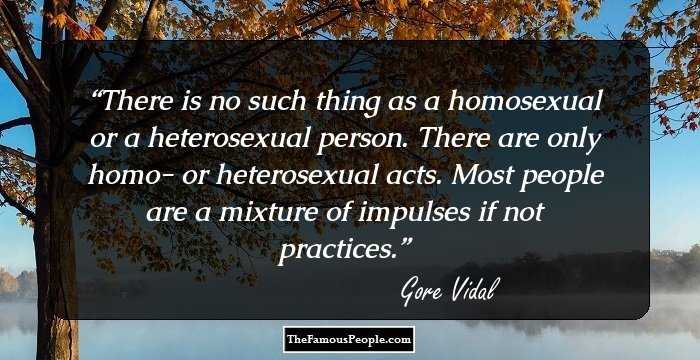 There is no such thing as a homosexual or a heterosexual person. There are only homo- or heterosexual acts. Most people are a mixture of impulses if not practices.