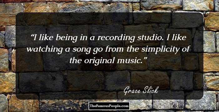 I like being in a recording studio. I like watching a song go from the simplicity of the original music.