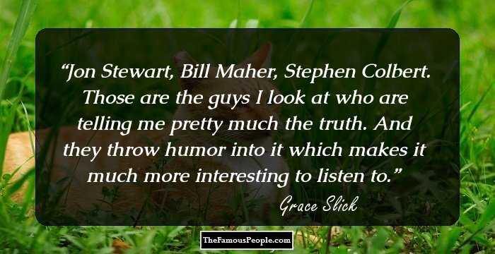 Jon Stewart, Bill Maher, Stephen Colbert. Those are the guys I look at who are telling me pretty much the truth. And they throw humor into it which makes it much more interesting to listen to.