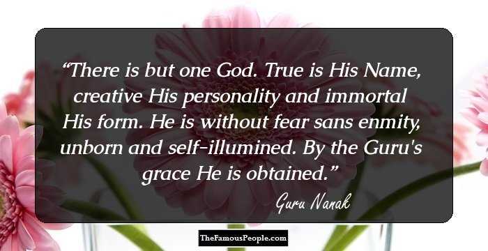 There is but one God. True is His Name, creative His personality and immortal His form. He is without fear sans enmity, unborn and self-illumined. By the Guru's grace He is obtained.