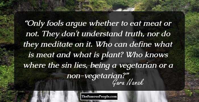 Only fools argue whether to eat meat or not. They don't understand truth, nor do they meditate on it. Who can define what is meat and what is plant? Who knows where the sin lies, being a vegetarian or a non-vegetarian?