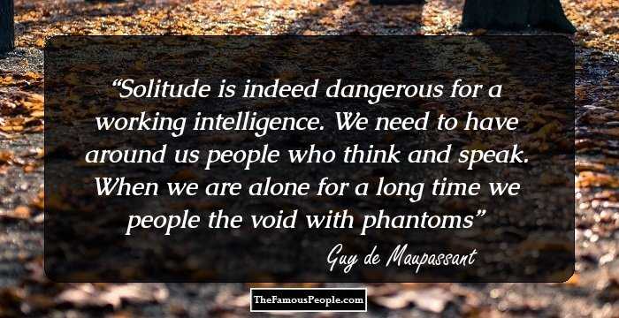 Solitude is indeed dangerous for a working intelligence. We need to have around us people who think and speak. When we are alone for a long time we people the void with phantoms