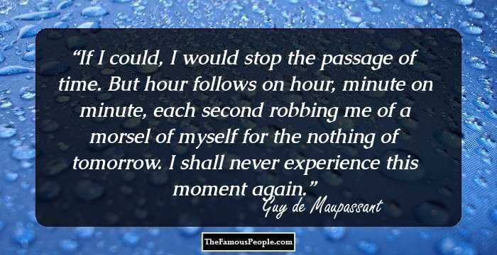 If I could, I would stop the passage of time. But hour follows on hour, minute on minute, each second robbing me of a morsel of myself for the nothing of tomorrow. I shall never experience this moment again.