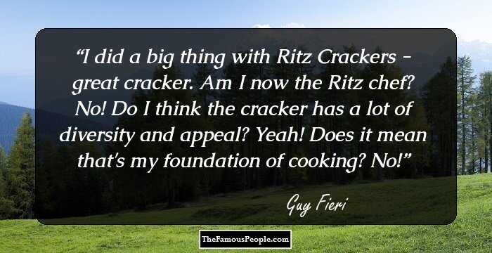 I did a big thing with Ritz Crackers - great cracker. Am I now the Ritz chef? No! Do I think the cracker has a lot of diversity and appeal? Yeah! Does it mean that's my foundation of cooking? No!