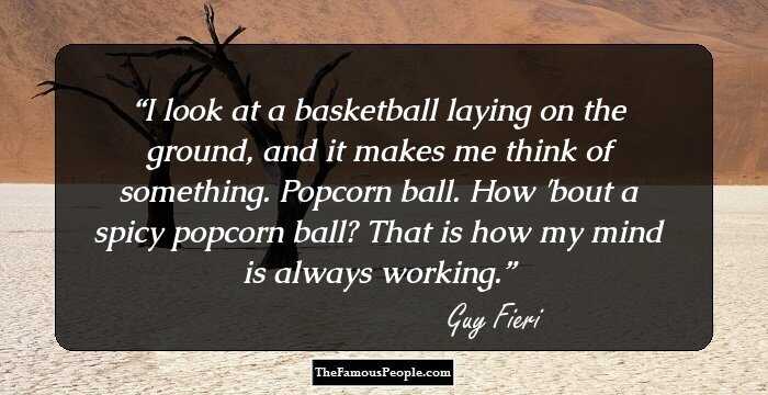I look at a basketball laying on the ground, and it makes me think of something. Popcorn ball. How 'bout a spicy popcorn ball? That is how my mind is always working.