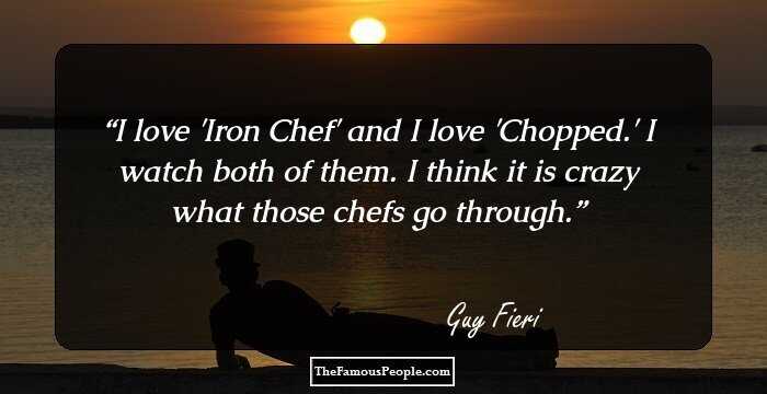 I love 'Iron Chef' and I love 'Chopped.' I watch both of them. I think it is crazy what those chefs go through.